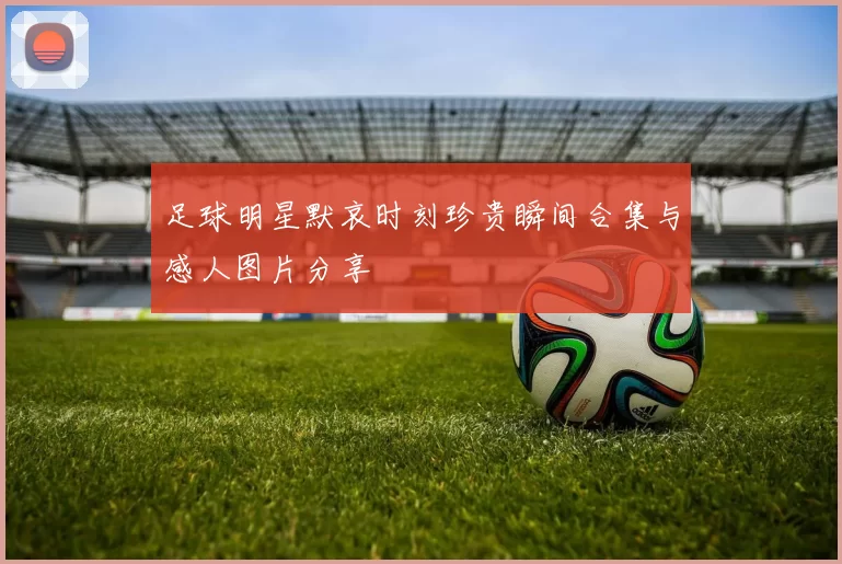 足球明星默哀时刻珍贵瞬间合集与感人图片分享