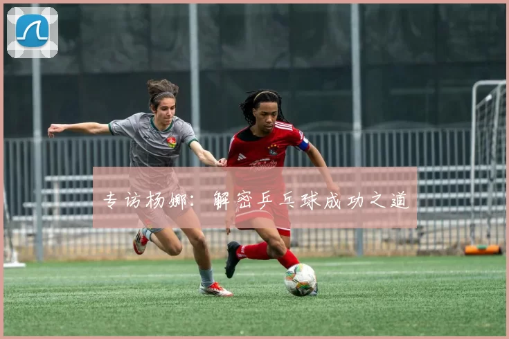 专访杨娜：解密乒乓球成功之道