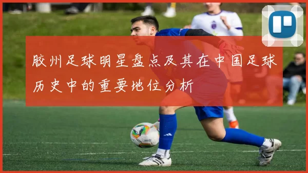 胶州足球明星盘点及其在中国足球历史中的重要地位分析