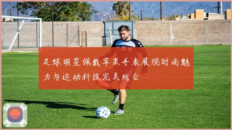 足球明星佩戴苹果手表展现时尚魅力与运动科技完美结合