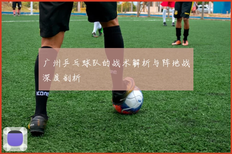广州乒乓球队的战术解析与阵地战深度剖析
