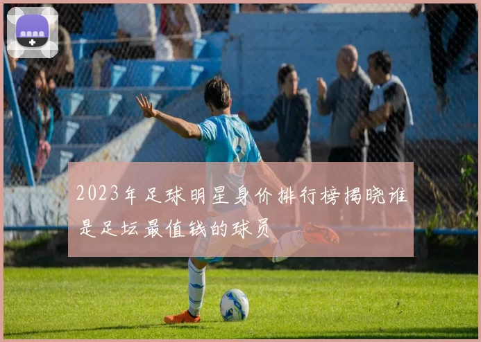 2023年足球明星身价排行榜揭晓谁是足坛最值钱的球员