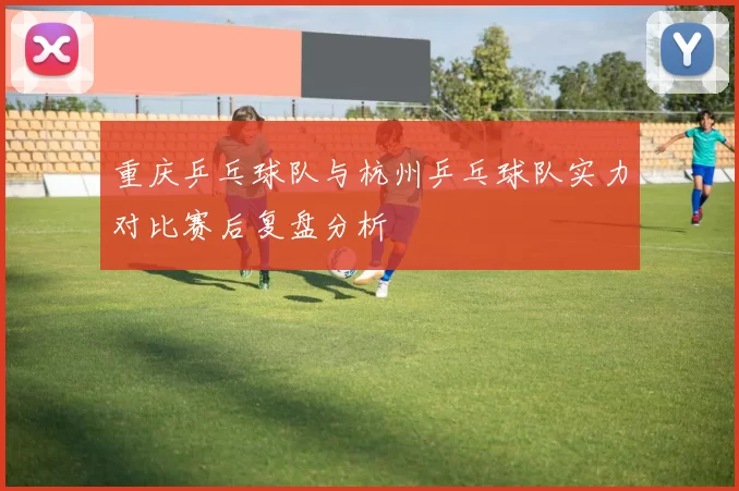 重庆乒乓球队与杭州乒乓球队实力对比赛后复盘分析