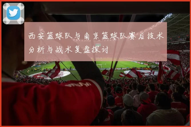 西安篮球队与南京篮球队赛后技术分析与战术复盘探讨