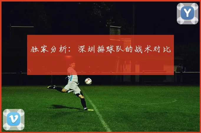 独家分析：深圳排球队的战术对比